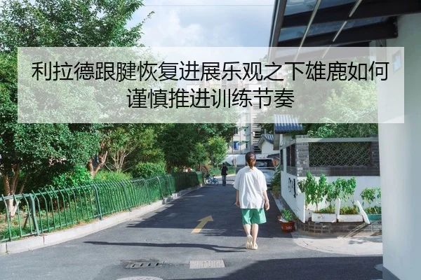 利拉德跟腱恢复进展乐观之下雄鹿如何谨慎推进训练节奏