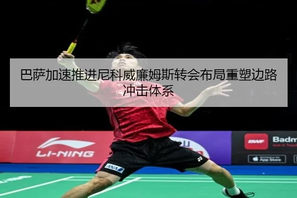 巴萨加速推进尼科威廉姆斯转会布局重塑边路冲击体系