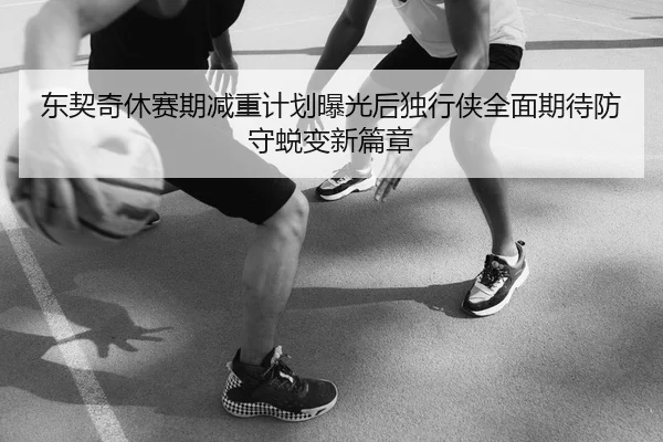 东契奇休赛期减重计划曝光后独行侠全面期待防守蜕变新篇章