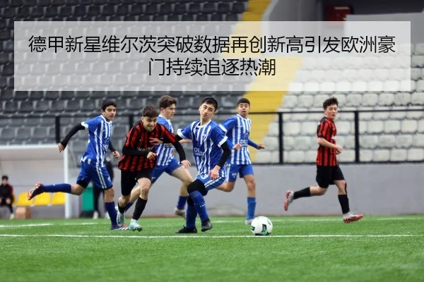 德甲新星维尔茨突破数据再创新高引发欧洲豪门持续追逐热潮